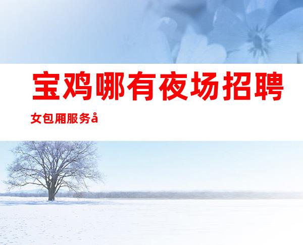 宝鸡哪有夜场招聘女包厢服务员网[求职认准军哥很靠谱]包住宿