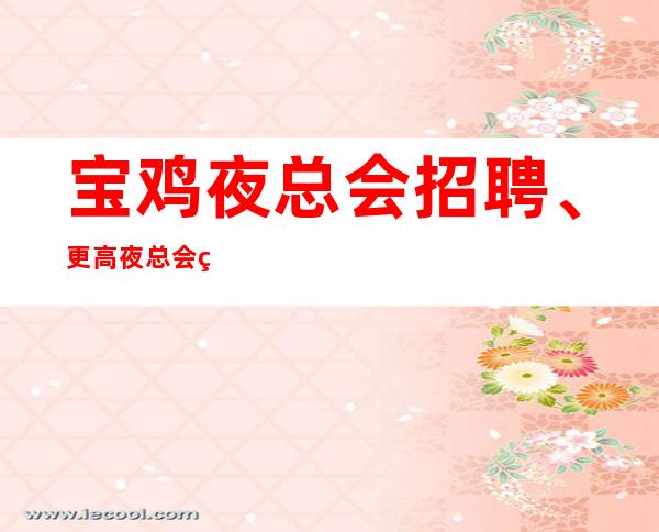 宝鸡夜总会招聘、更高夜总会生意火爆好上班没有竞争压力