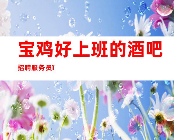 宝鸡好上班的酒吧招聘服务员,高薪1O/压力很小的场
