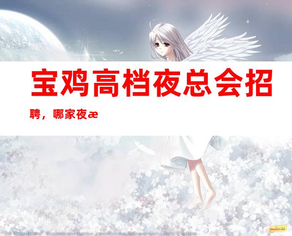 宝鸡高档夜总会招聘,哪家夜总会生意好,上班很轻松