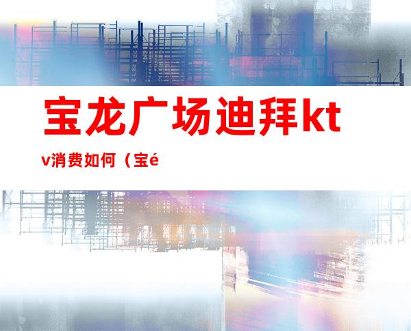 宝龙广场迪拜ktv消费如何(宝龙广场ktv价格)