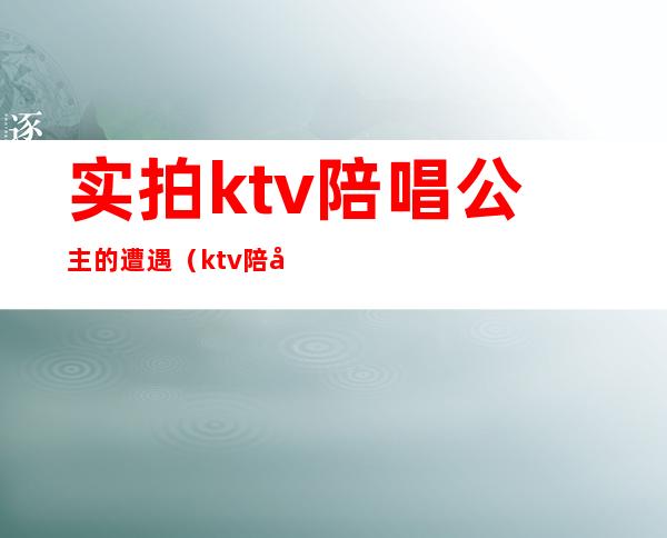 实拍ktv陪唱公主的遭遇(ktv陪唱公主是什么)