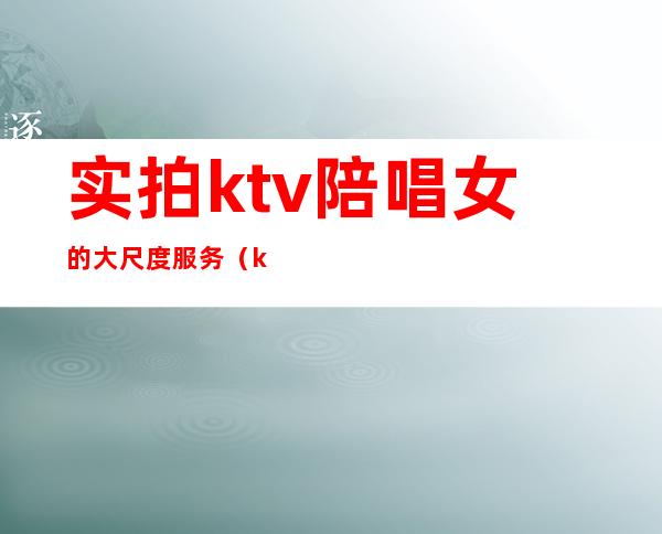 实拍ktv陪唱女的大尺度服务（ktv可以叫美女陪唱）
