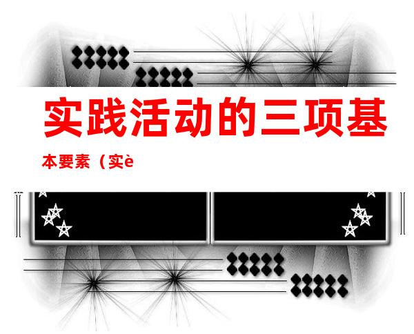 实践活动的三项基本要素(实践的什么是实践活动的三项基本要素)