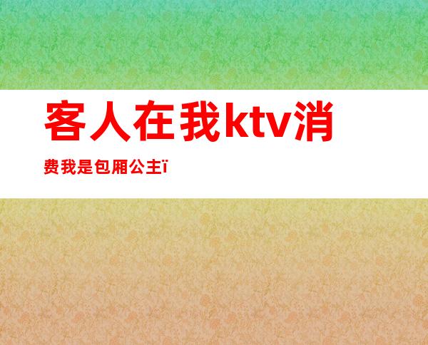 客人在我ktv消费我是包厢公主(ktv公主是客人选的吗)