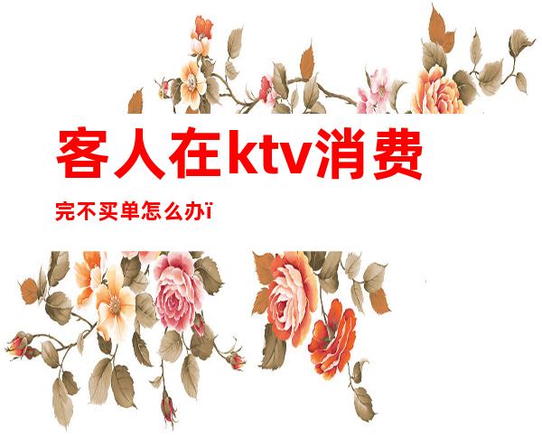 客人在ktv消费完不买单怎么办(ktv遇到不给钱的客人咋办)