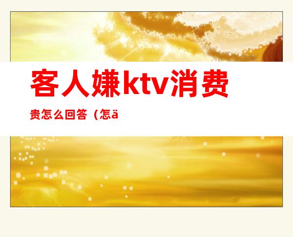 客人嫌ktv消费贵怎么回答(怎么问ktv价格)