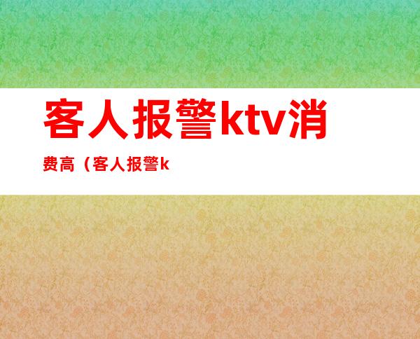 客人报警ktv消费高（客人报警ktv消费高怎么投诉）