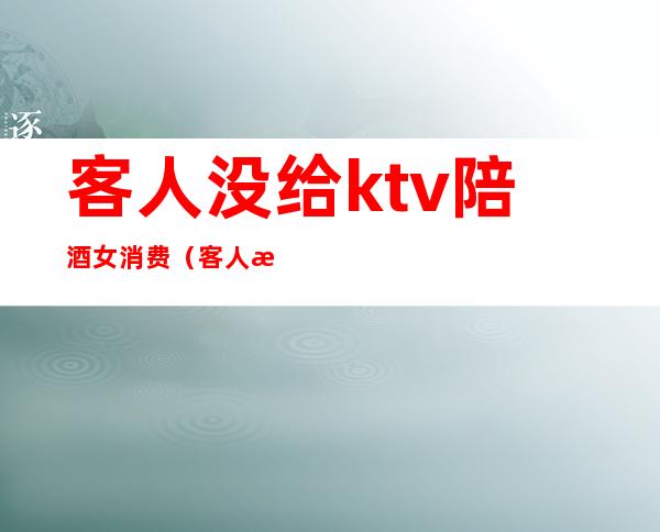 客人没给ktv陪酒女消费(客人没给ktv陪酒女消费犯法吗)