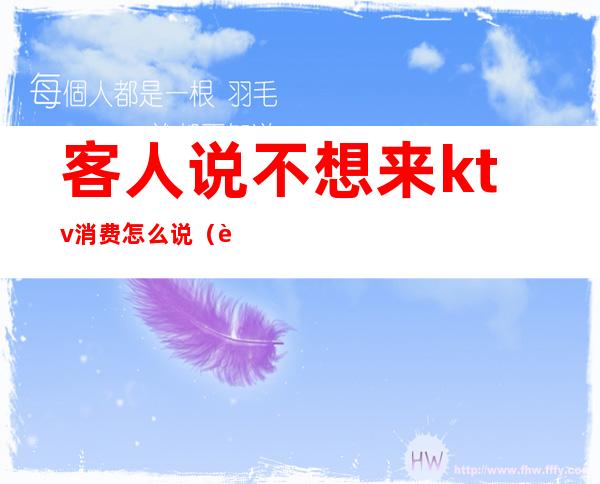 客人说不想来ktv消费怎么说(让客人来ktv捧场怎么说)