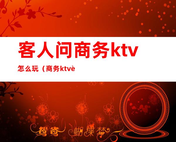 客人问商务ktv怎么玩(商务ktv能干嘛)