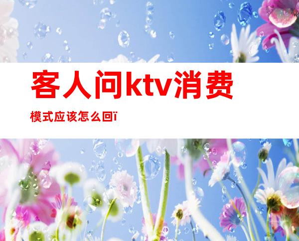 客人问ktv消费模式应该怎么回(ktv有几种消费模式)