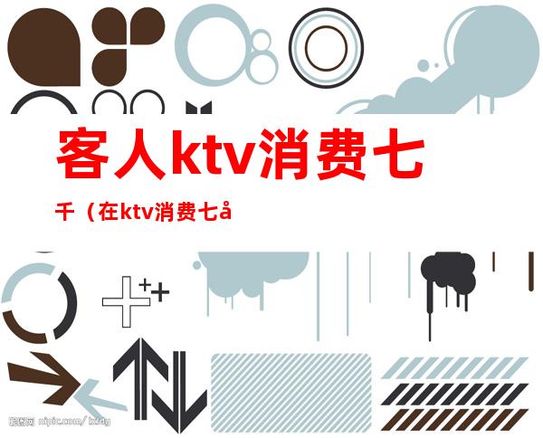 客人ktv消费七千(在ktv消费七千多都干嘛了)