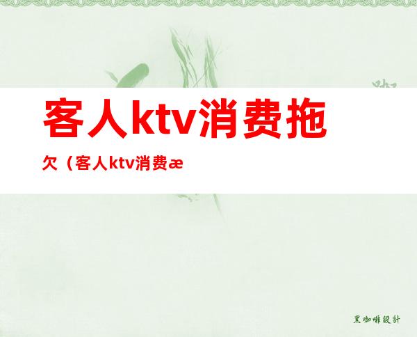 客人ktv消费拖欠（客人ktv消费拖欠怎么解决）