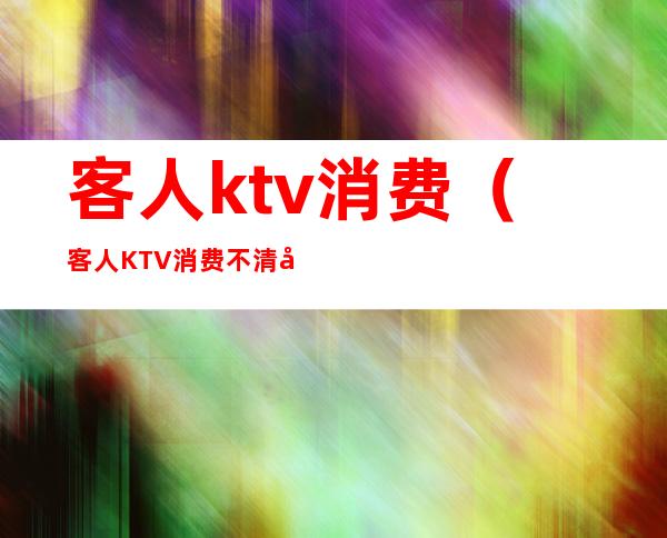 客人ktv消费(客人KTV消费不清帐报警还是法院起诉那种好些)