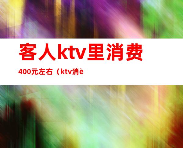 客人ktv里消费400元左右(ktv消费2500块钱正常吗)