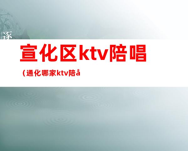 宣化区ktv陪唱(通化哪家ktv陪唱的漂亮)
