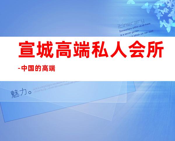 宣城高端私人会所-中国的高端私人会所都有哪些?