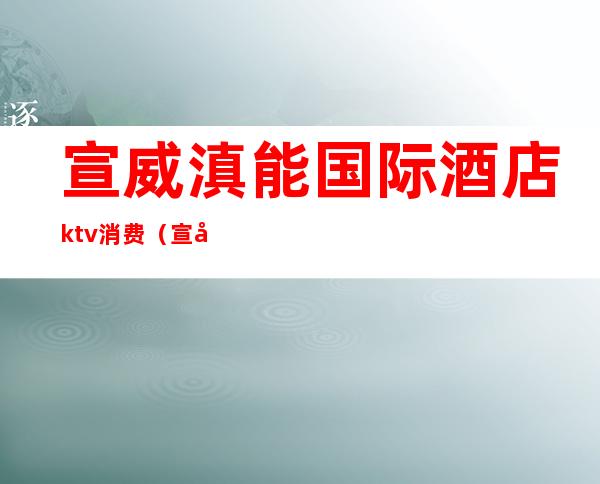 宣威滇能国际酒店ktv消费(宣威国际滇能大酒店)