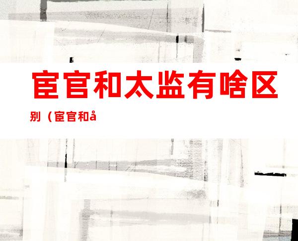 宦官和太监有啥区别(宦官和太监有啥区别唐朝)