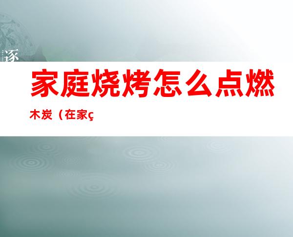家庭烧烤怎么点燃木炭(在家烧烤怎么点燃木炭)