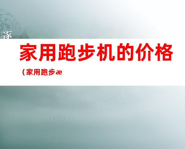 家用跑步机的价格(家用跑步机的价格报价)
