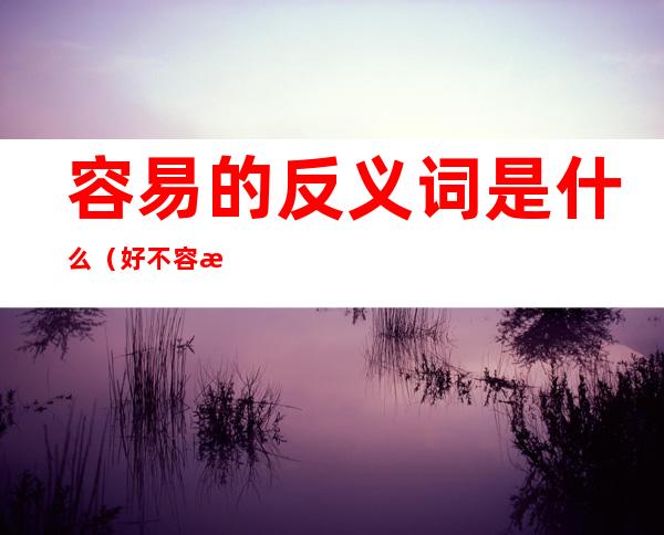 容易的反义词是什么（好不容易的反义词是什么）