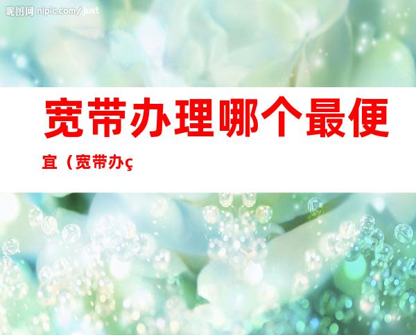 宽带办理哪个最便宜(宽带办理哪个最便宜2022)
