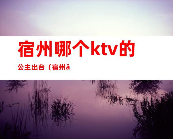 宿州哪个ktv的公主出台(宿州哪个ktv的公主出台多)
