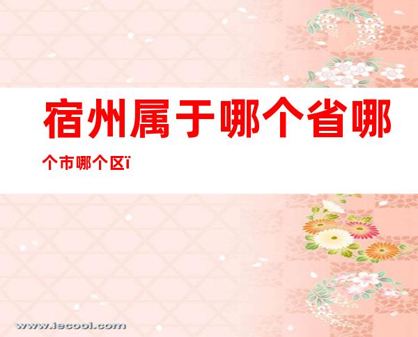 宿州属于哪个省哪个市哪个区(宿州属于哪个市)