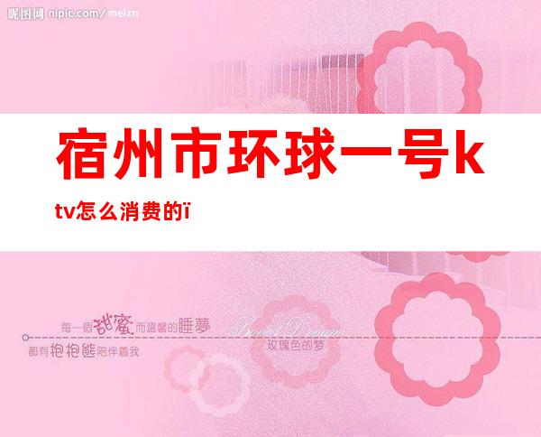 宿州市环球一号ktv怎么消费的(宿州KTV预订)