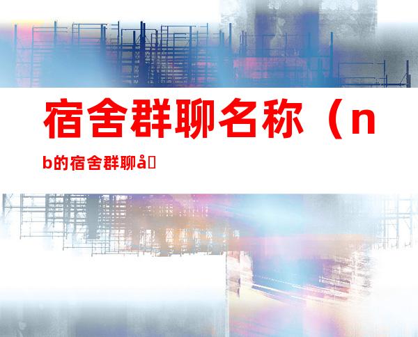 宿舍群聊名称(nb的宿舍群聊名称)