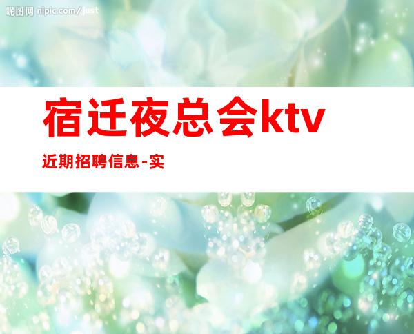 宿迁夜总会ktv近期招聘信息-实力团队车接车送无任何杂费