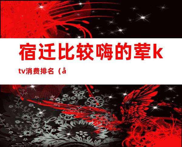 宿迁比较嗨的荤ktv消费排名(宿迁名流ktv)