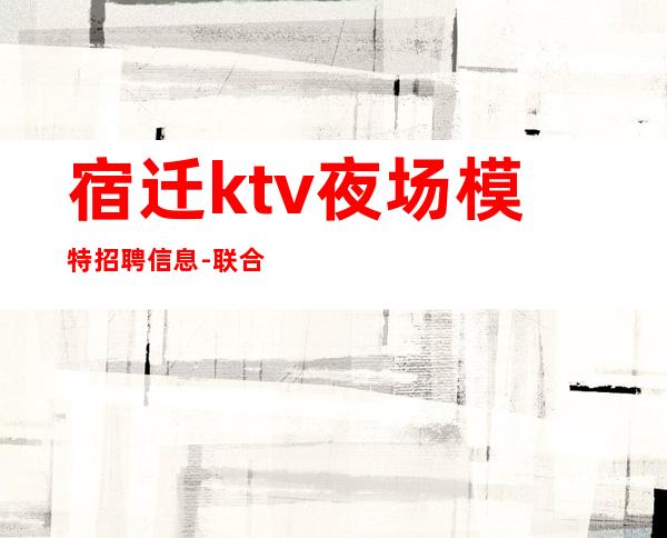 宿迁ktv夜场模特招聘信息-联合招聘给你最合适的场所