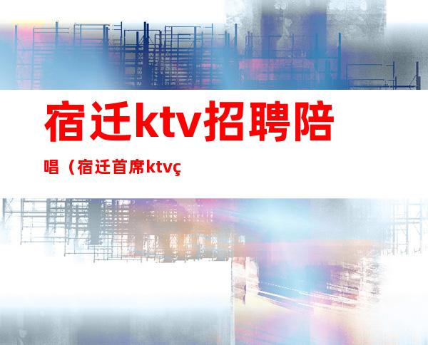 宿迁ktv招聘陪唱(宿迁首席ktv电话)