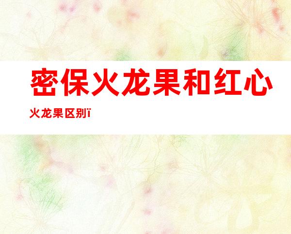 密保火龙果和红心火龙果区别（密保火龙果是红心的吗）