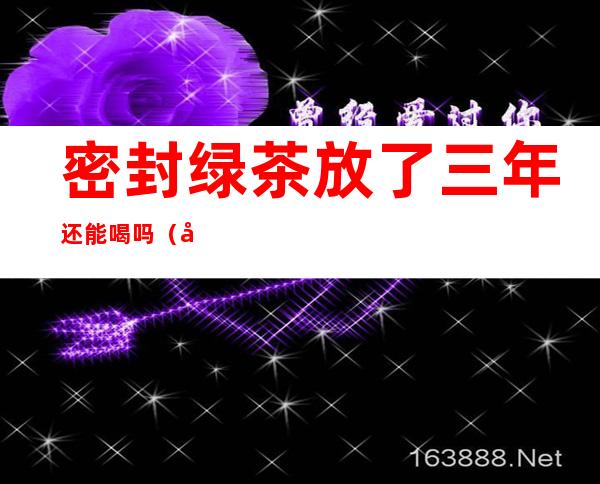 密封绿茶放了三年还能喝吗(密封绿茶放了两年还能喝吗)