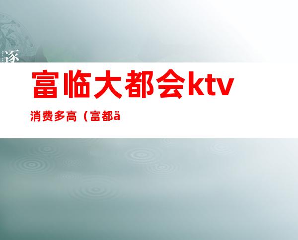 富临大都会ktv消费多高(富都会商务ktv消费)