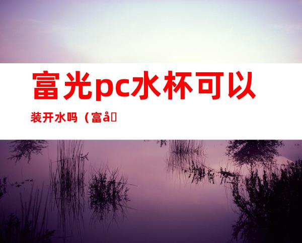 富光pc水杯可以装开水吗(富光pc7水杯可以装开水吗)