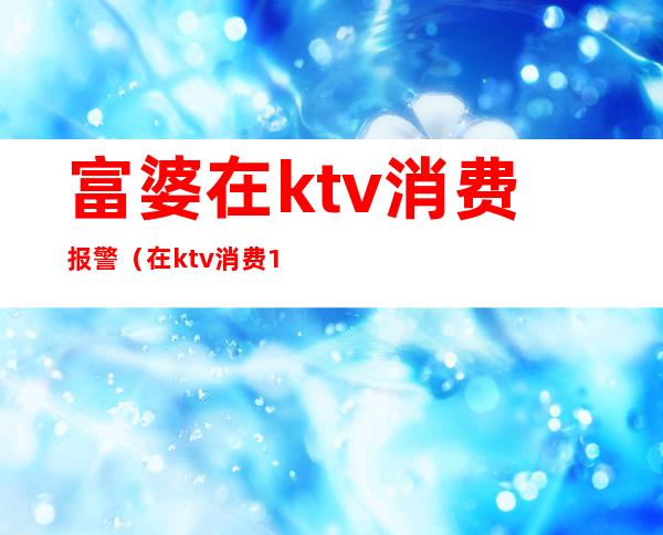富婆在ktv消费报警(在ktv消费1万报警)