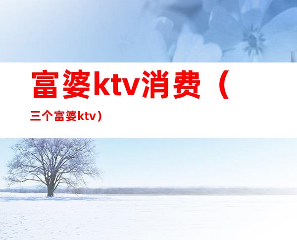 富婆ktv消费(三个富婆ktv)