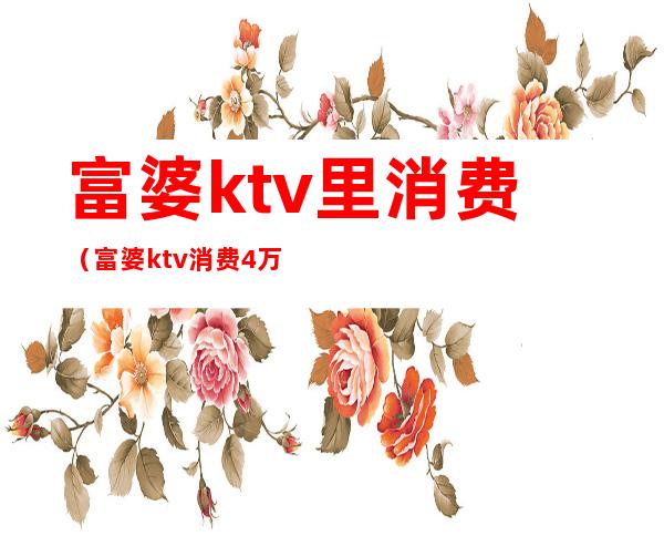 富婆ktv里消费(富婆ktv消费4万多)