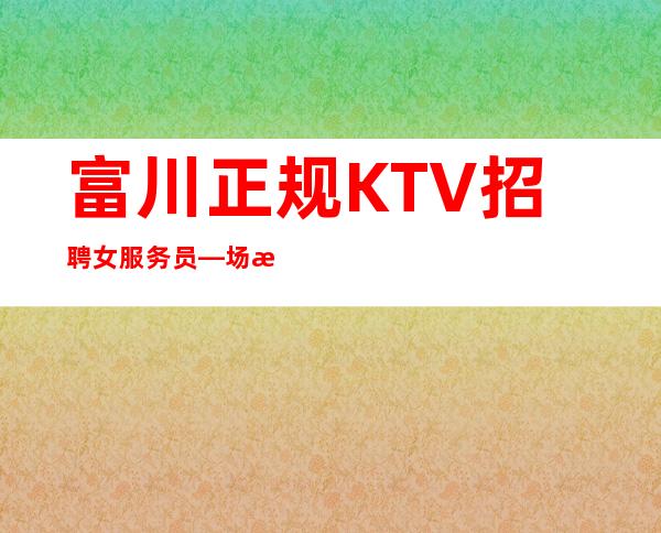 富川正规KTV招聘女服务员—场所位于市中心—我们招聘不坑人