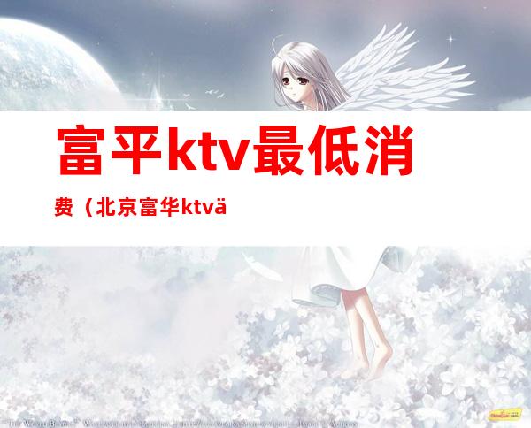 富平ktv最低消费(北京富华ktv人均消费)