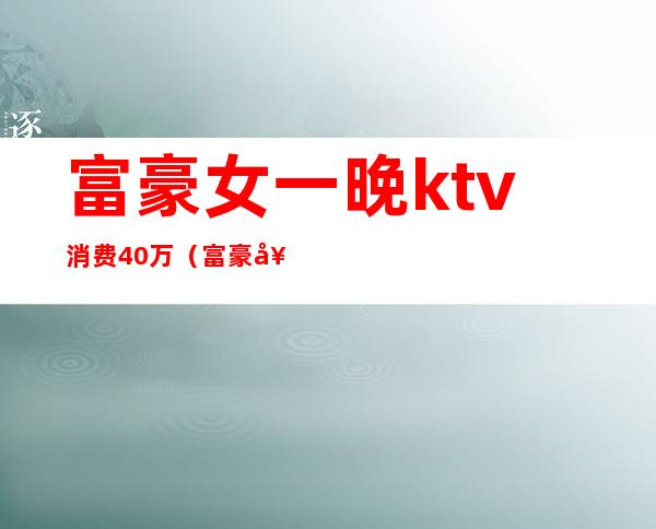 富豪女一晚ktv消费40万(富豪女一晚ktv消费40万多)