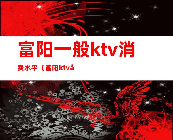 富阳一般ktv消费水平(富阳ktv夜场哪里好玩)