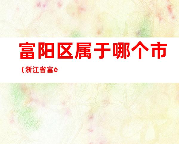 富阳区属于哪个市(浙江省富阳市有几个区)