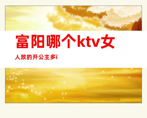 富阳哪个ktv女人放的开公主多(富阳ktv公主可以干嘛)