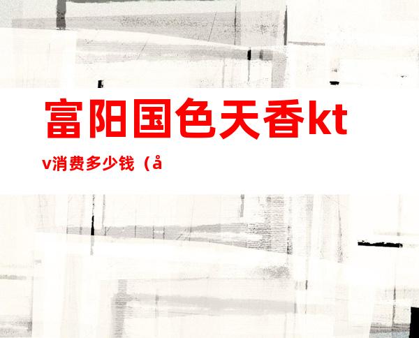 富阳国色天香ktv消费多少钱（富阳KTV有哪几家）